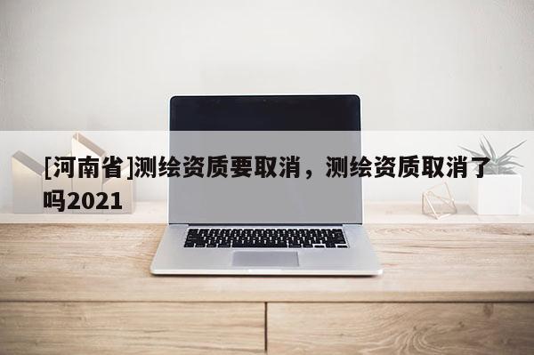 [河南省]测绘资质要取消，测绘资质取消了吗2021