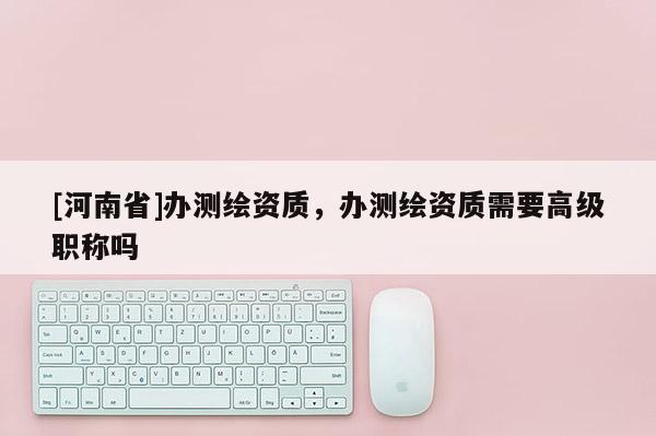 [河南省]办测绘资质，办测绘资质需要高级职称吗