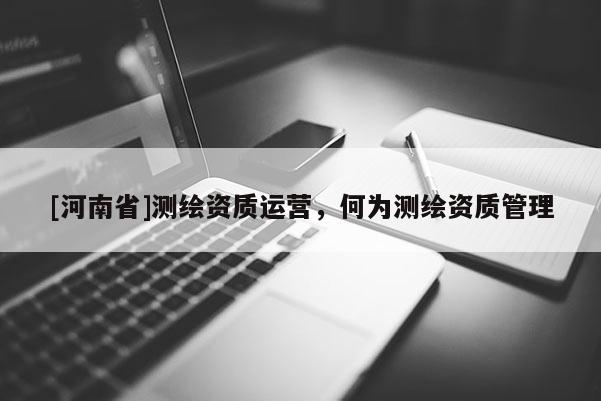 [河南省]测绘资质运营，何为测绘资质管理