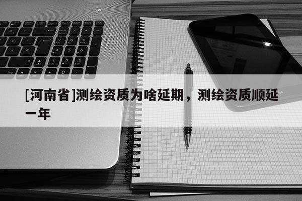[河南省]测绘资质为啥延期，测绘资质顺延一年