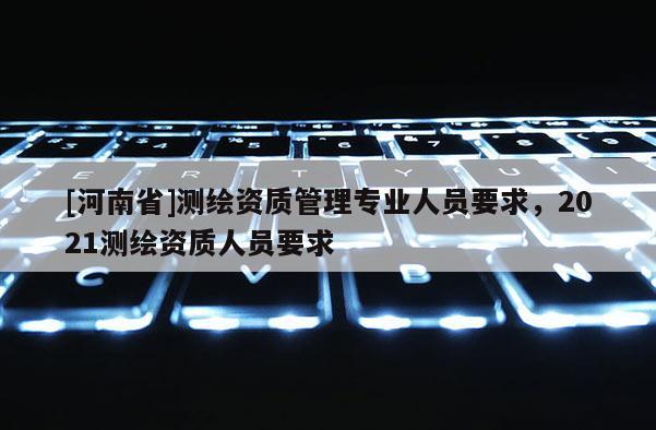 [河南省]测绘资质管理专业人员要求，2021测绘资质人员要求