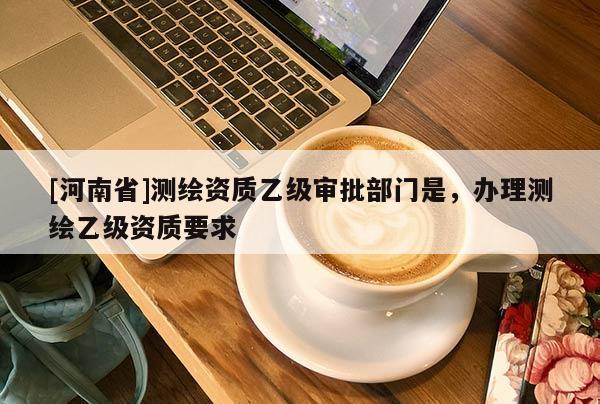 [河南省]测绘资质乙级审批部门是，办理测绘乙级资质要求