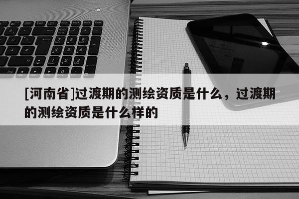 [河南省]过渡期的测绘资质是什么，过渡期的测绘资质是什么样的