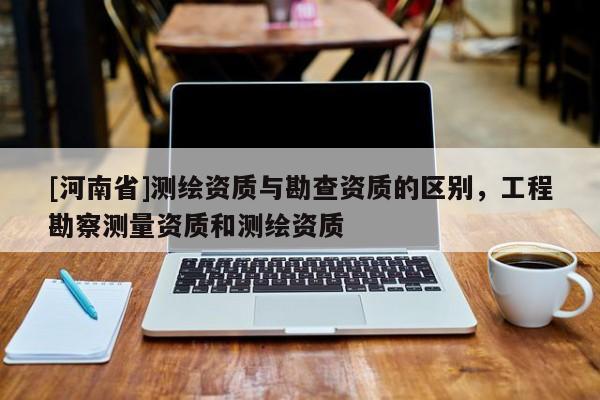 [河南省]测绘资质与勘查资质的区别，工程勘察测量资质和测绘资质