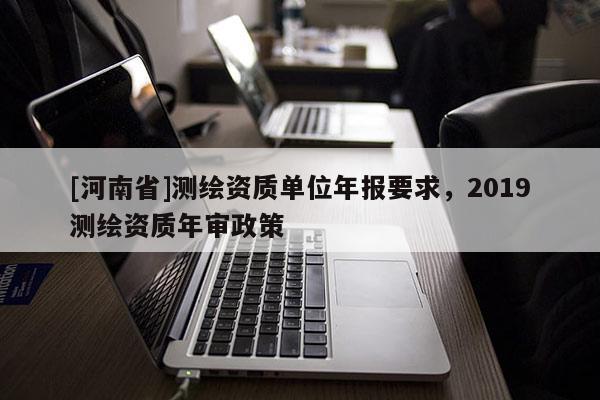 [河南省]测绘资质单位年报要求，2019测绘资质年审政策