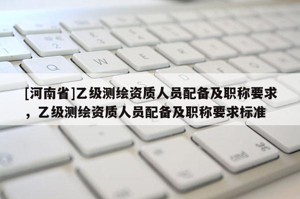 [河南省]乙级测绘资质人员配备及职称要求，乙级测绘资质人员配备及职称要求标准