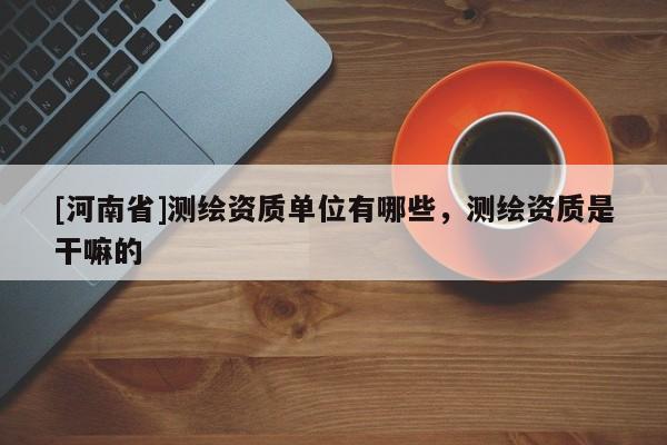 [河南省]测绘资质单位有哪些，测绘资质是干嘛的