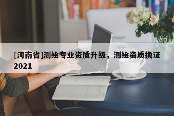 [河南省]测绘专业资质升级，测绘资质换证2021