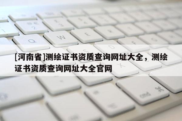 [河南省]测绘证书资质查询网址大全，测绘证书资质查询网址大全官网