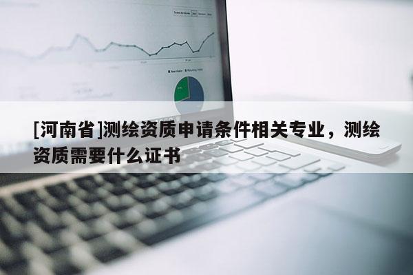 [河南省]测绘资质申请条件相关专业，测绘资质需要什么证书