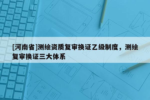 [河南省]测绘资质复审换证乙级制度，测绘复审换证三大体系