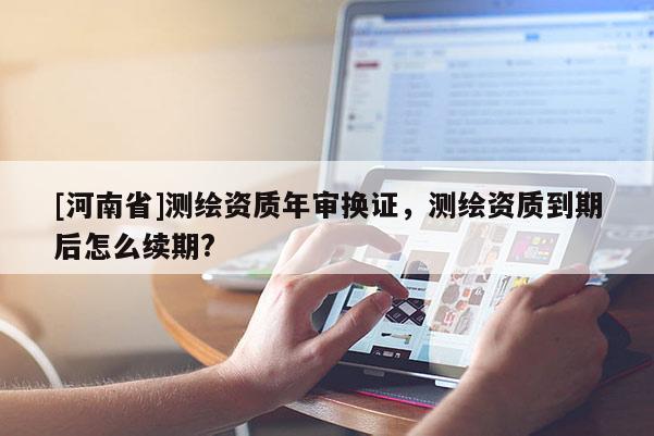 [河南省]测绘资质年审换证，测绘资质到期后怎么续期?