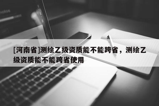 [河南省]测绘乙级资质能不能跨省，测绘乙级资质能不能跨省使用