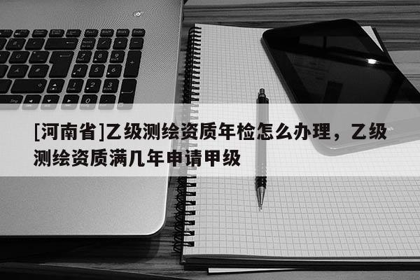 [河南省]乙级测绘资质年检怎么办理，乙级测绘资质满几年申请甲级