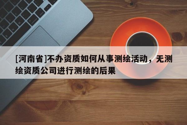[河南省]不办资质如何从事测绘活动，无测绘资质公司进行测绘的后果