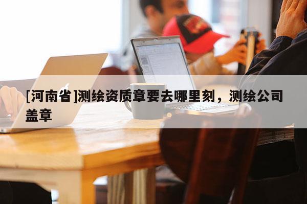 [河南省]测绘资质章要去哪里刻，测绘公司盖章