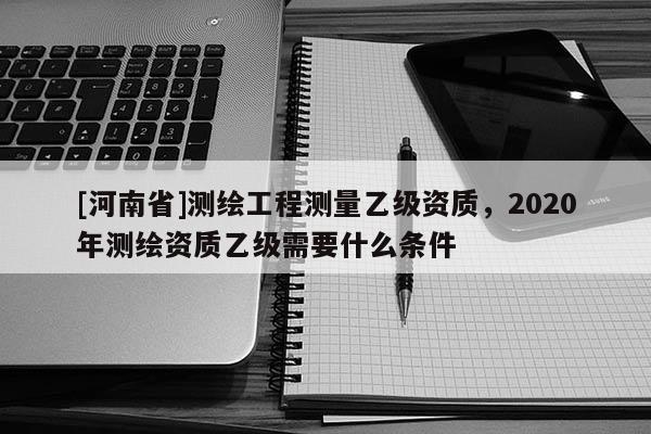 [河南省]测绘工程测量乙级资质，2020年测绘资质乙级需要什么条件
