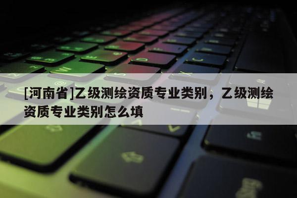 [河南省]乙级测绘资质专业类别，乙级测绘资质专业类别怎么填