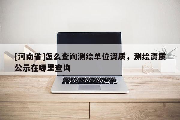 [河南省]怎么查询测绘单位资质，测绘资质公示在哪里查询