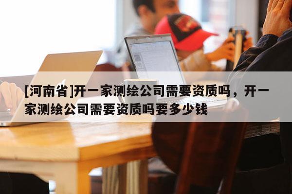 [河南省]开一家测绘公司需要资质吗，开一家测绘公司需要资质吗要多少钱