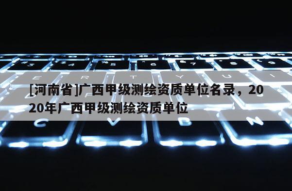 [河南省]广西甲级测绘资质单位名录，2020年广西甲级测绘资质单位