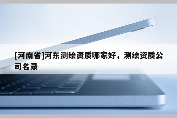 [河南省]河东测绘资质哪家好，测绘资质公司名录