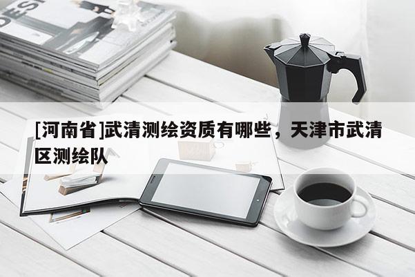 [河南省]武清测绘资质有哪些，天津市武清区测绘队