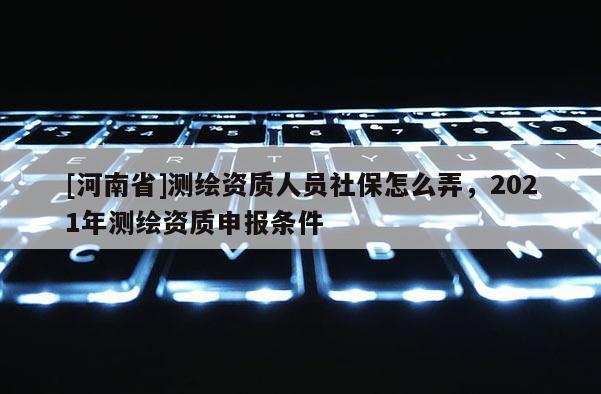 [河南省]测绘资质人员社保怎么弄，2021年测绘资质申报条件