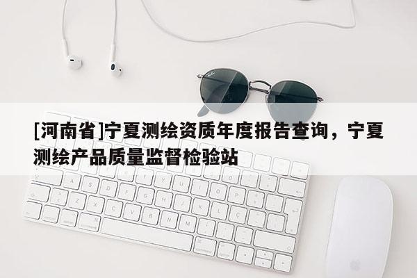 [河南省]宁夏测绘资质年度报告查询，宁夏测绘产品质量监督检验站
