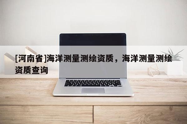 [河南省]海洋测量测绘资质，海洋测量测绘资质查询