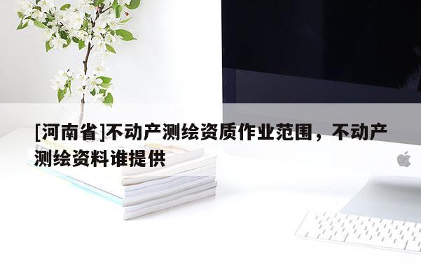[河南省]不动产测绘资质作业范围，不动产测绘资料谁提供