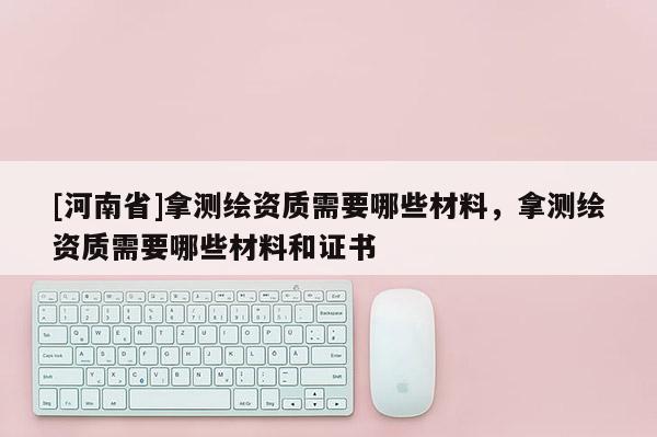 [河南省]拿测绘资质需要哪些材料，拿测绘资质需要哪些材料和证书