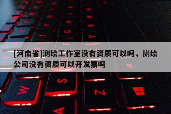 [河南省]测绘工作室没有资质可以吗，测绘公司没有资质可以开发票吗
