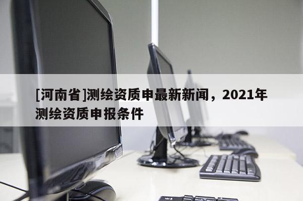 [河南省]测绘资质申最新新闻，2021年测绘资质申报条件