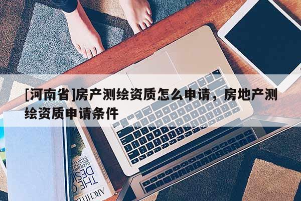[河南省]房产测绘资质怎么申请，房地产测绘资质申请条件