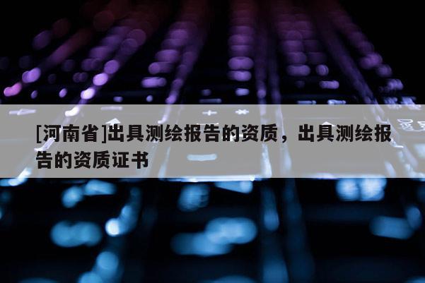 [河南省]出具测绘报告的资质，出具测绘报告的资质证书