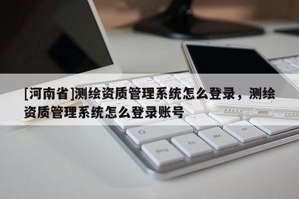 [河南省]测绘资质管理系统怎么登录，测绘资质管理系统怎么登录账号