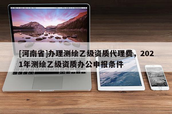 [河南省]办理测绘乙级资质 *** 费，2021年测绘乙级资质办公申报条件