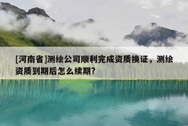 [河南省]测绘公司顺利完成资质换证，测绘资质到期后怎么续期?