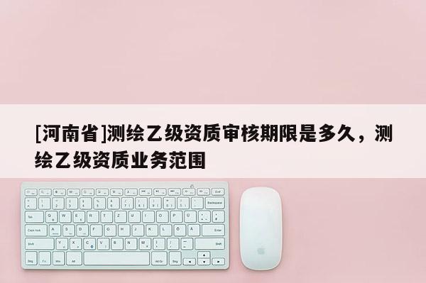 [河南省]测绘乙级资质审核期限是多久，测绘乙级资质业务范围