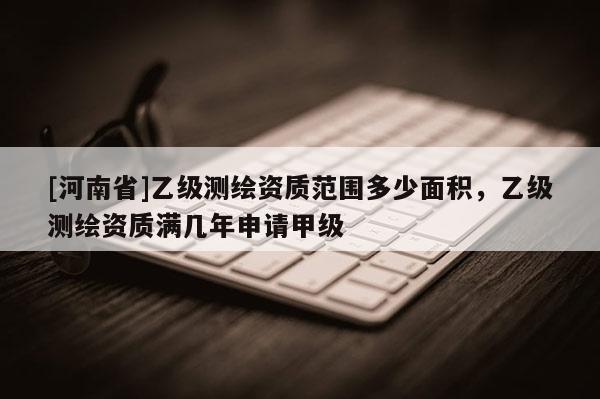 [河南省]乙级测绘资质范围多少面积，乙级测绘资质满几年申请甲级