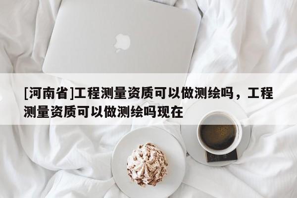 [河南省]工程测量资质可以做测绘吗，工程测量资质可以做测绘吗现在