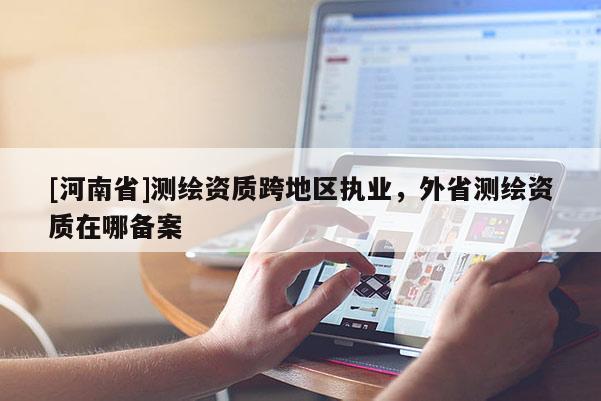 [河南省]测绘资质跨地区执业，外省测绘资质在哪备案