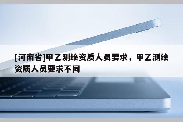 [河南省]甲乙测绘资质人员要求，甲乙测绘资质人员要求不同
