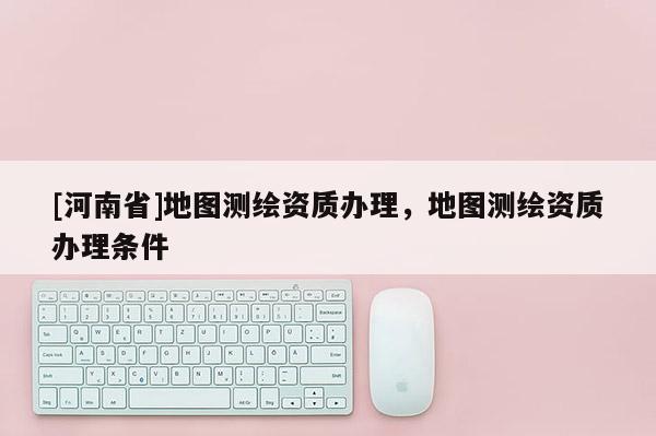 [河南省]地图测绘资质办理，地图测绘资质办理条件