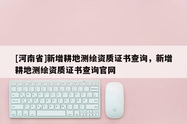 [河南省]新增耕地测绘资质证书查询，新增耕地测绘资质证书查询官网