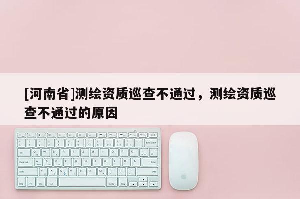 [河南省]测绘资质巡查不通过，测绘资质巡查不通过的原因