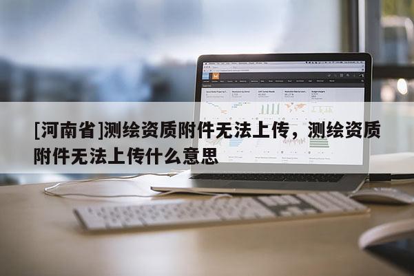[河南省]测绘资质附件无法上传，测绘资质附件无法上传什么意思