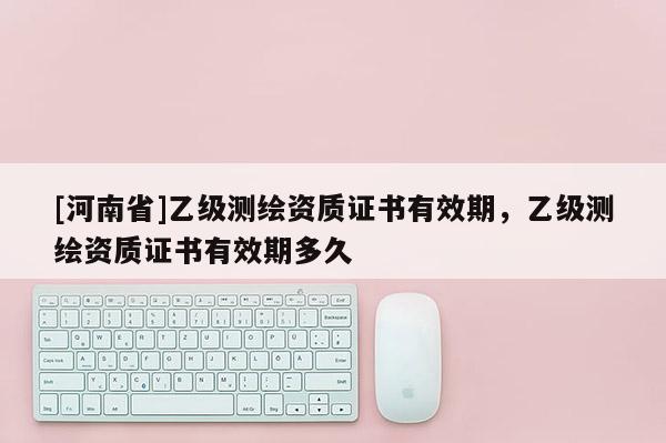 [河南省]乙级测绘资质证书有效期，乙级测绘资质证书有效期多久
