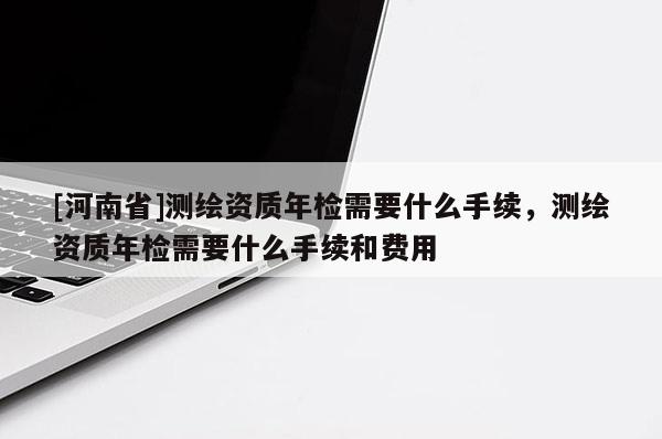 [河南省]测绘资质年检需要什么手续，测绘资质年检需要什么手续和费用